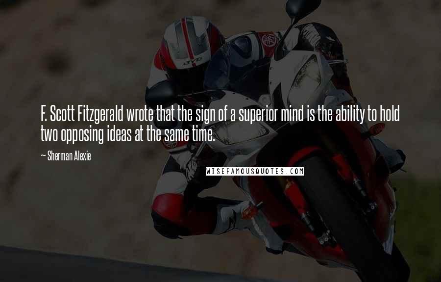 Sherman Alexie Quotes: F. Scott Fitzgerald wrote that the sign of a superior mind is the ability to hold two opposing ideas at the same time.