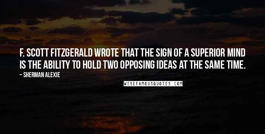 Sherman Alexie Quotes: F. Scott Fitzgerald wrote that the sign of a superior mind is the ability to hold two opposing ideas at the same time.