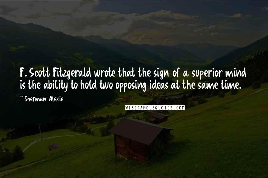 Sherman Alexie Quotes: F. Scott Fitzgerald wrote that the sign of a superior mind is the ability to hold two opposing ideas at the same time.