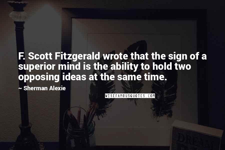 Sherman Alexie Quotes: F. Scott Fitzgerald wrote that the sign of a superior mind is the ability to hold two opposing ideas at the same time.