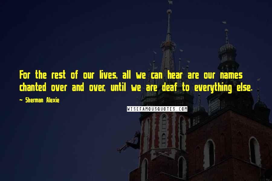 Sherman Alexie Quotes: For the rest of our lives, all we can hear are our names chanted over and over, until we are deaf to everything else.