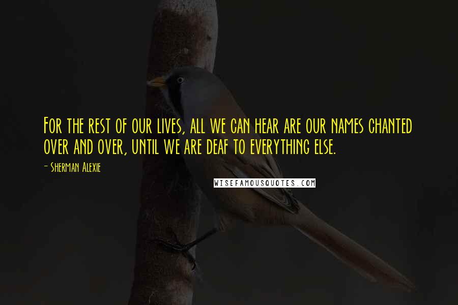 Sherman Alexie Quotes: For the rest of our lives, all we can hear are our names chanted over and over, until we are deaf to everything else.