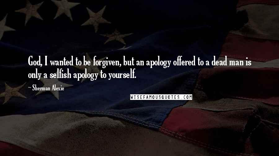 Sherman Alexie Quotes: God, I wanted to be forgiven, but an apology offered to a dead man is only a selfish apology to yourself.