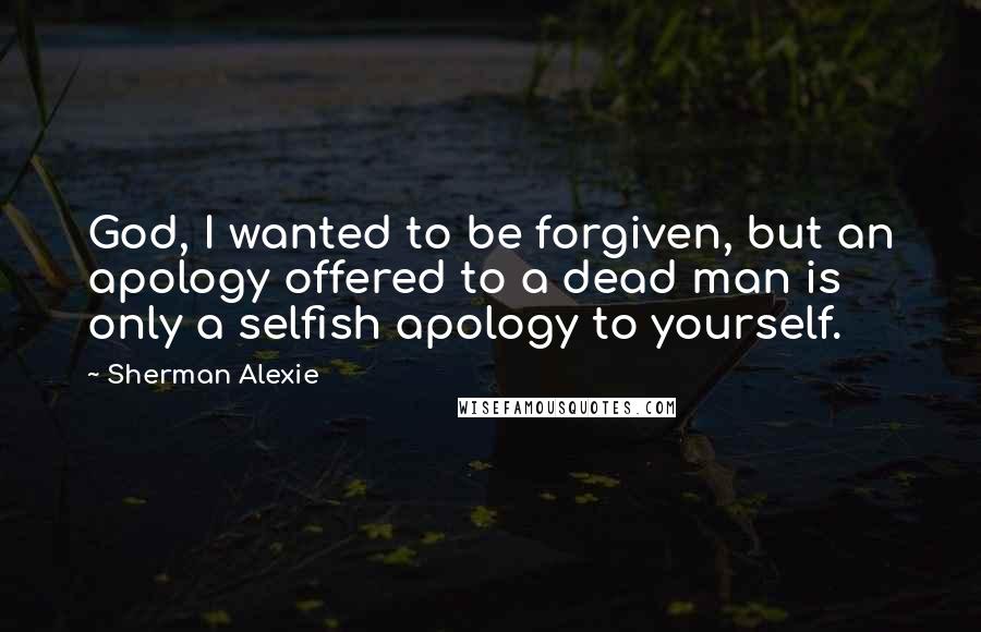 Sherman Alexie Quotes: God, I wanted to be forgiven, but an apology offered to a dead man is only a selfish apology to yourself.