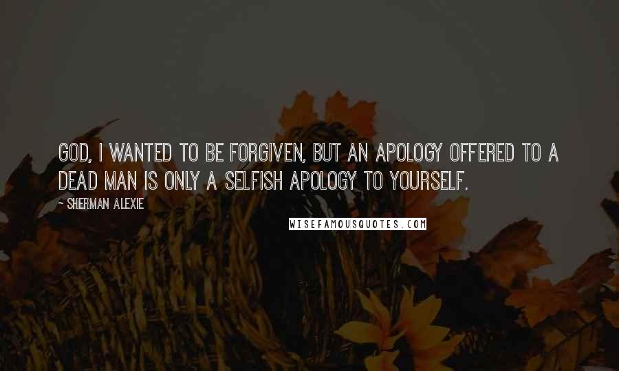 Sherman Alexie Quotes: God, I wanted to be forgiven, but an apology offered to a dead man is only a selfish apology to yourself.