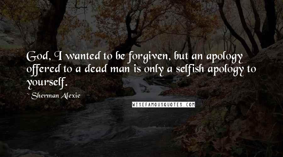 Sherman Alexie Quotes: God, I wanted to be forgiven, but an apology offered to a dead man is only a selfish apology to yourself.