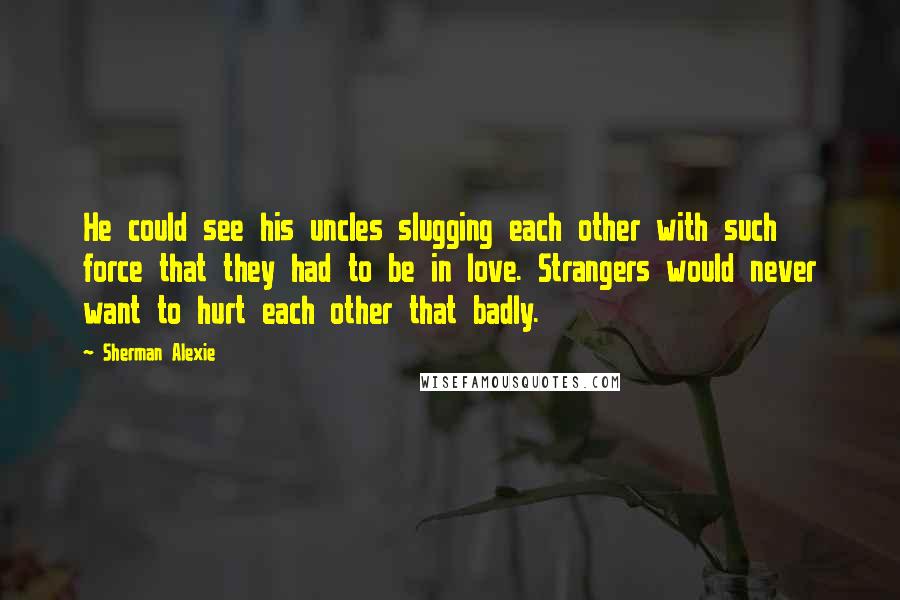 Sherman Alexie Quotes: He could see his uncles slugging each other with such force that they had to be in love. Strangers would never want to hurt each other that badly.