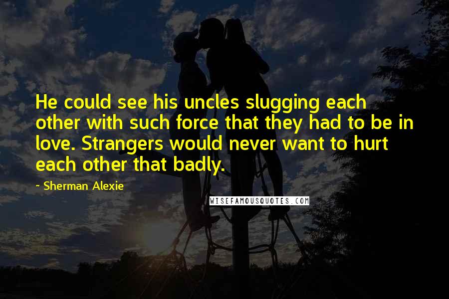 Sherman Alexie Quotes: He could see his uncles slugging each other with such force that they had to be in love. Strangers would never want to hurt each other that badly.