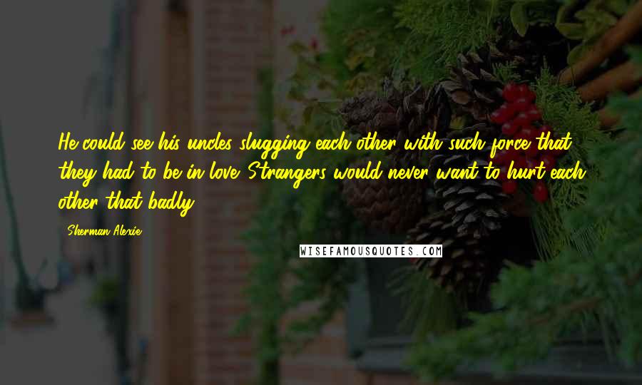 Sherman Alexie Quotes: He could see his uncles slugging each other with such force that they had to be in love. Strangers would never want to hurt each other that badly.