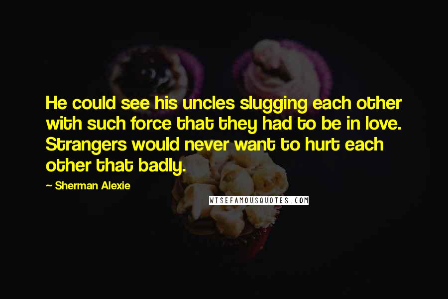 Sherman Alexie Quotes: He could see his uncles slugging each other with such force that they had to be in love. Strangers would never want to hurt each other that badly.