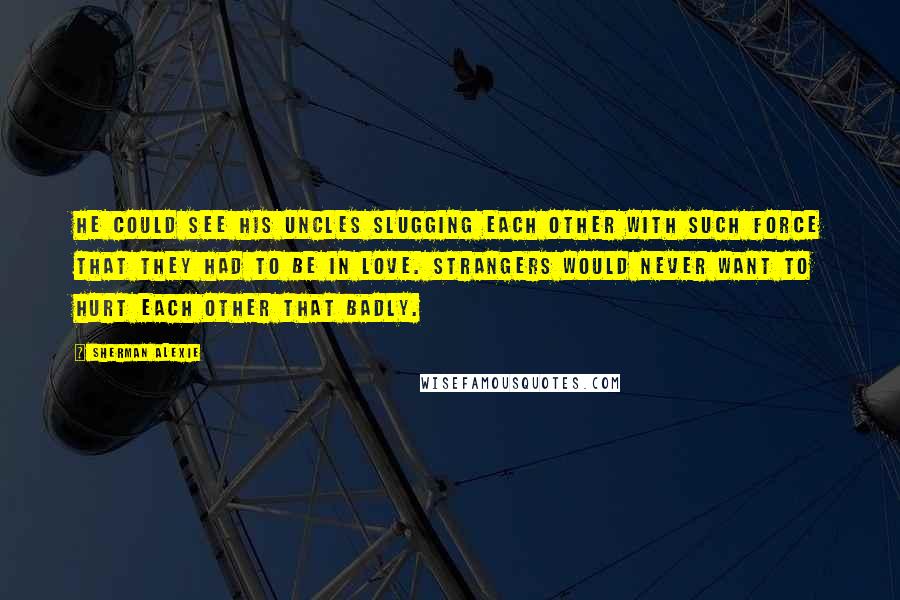 Sherman Alexie Quotes: He could see his uncles slugging each other with such force that they had to be in love. Strangers would never want to hurt each other that badly.