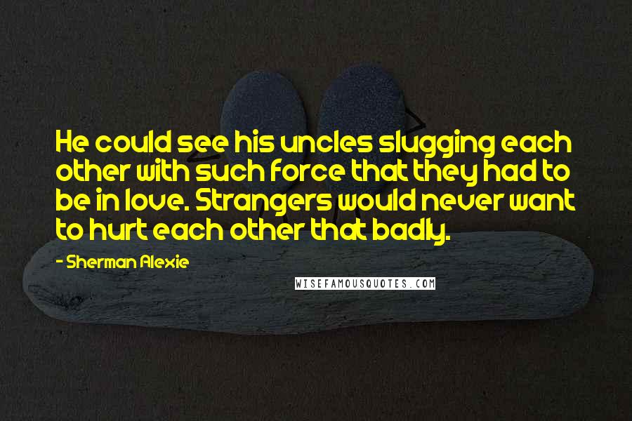 Sherman Alexie Quotes: He could see his uncles slugging each other with such force that they had to be in love. Strangers would never want to hurt each other that badly.