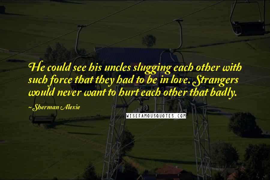 Sherman Alexie Quotes: He could see his uncles slugging each other with such force that they had to be in love. Strangers would never want to hurt each other that badly.