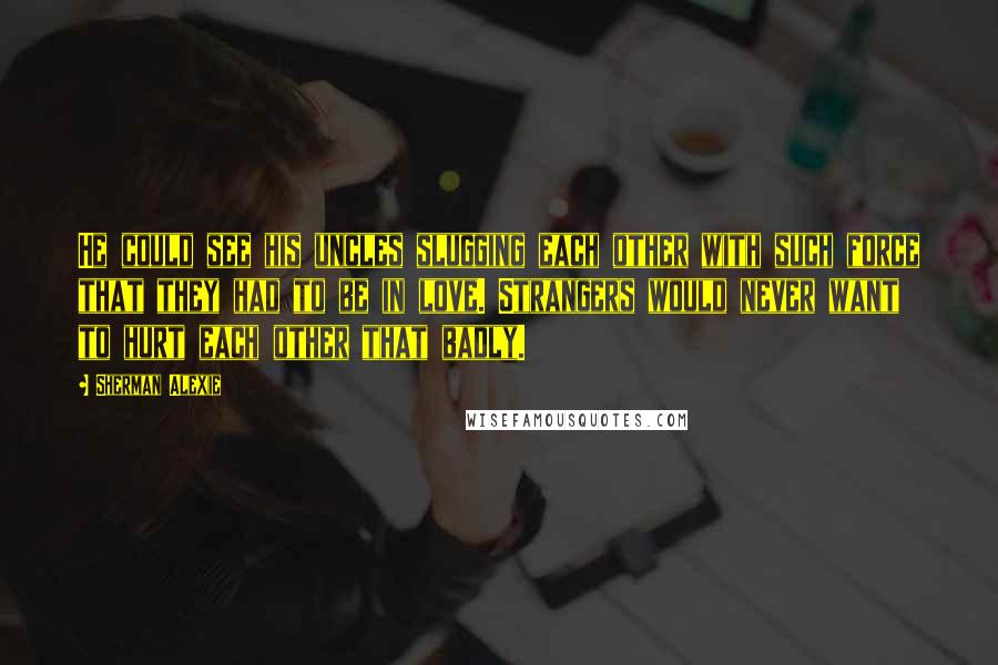 Sherman Alexie Quotes: He could see his uncles slugging each other with such force that they had to be in love. Strangers would never want to hurt each other that badly.