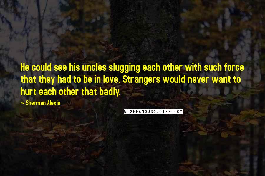 Sherman Alexie Quotes: He could see his uncles slugging each other with such force that they had to be in love. Strangers would never want to hurt each other that badly.