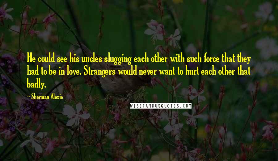 Sherman Alexie Quotes: He could see his uncles slugging each other with such force that they had to be in love. Strangers would never want to hurt each other that badly.