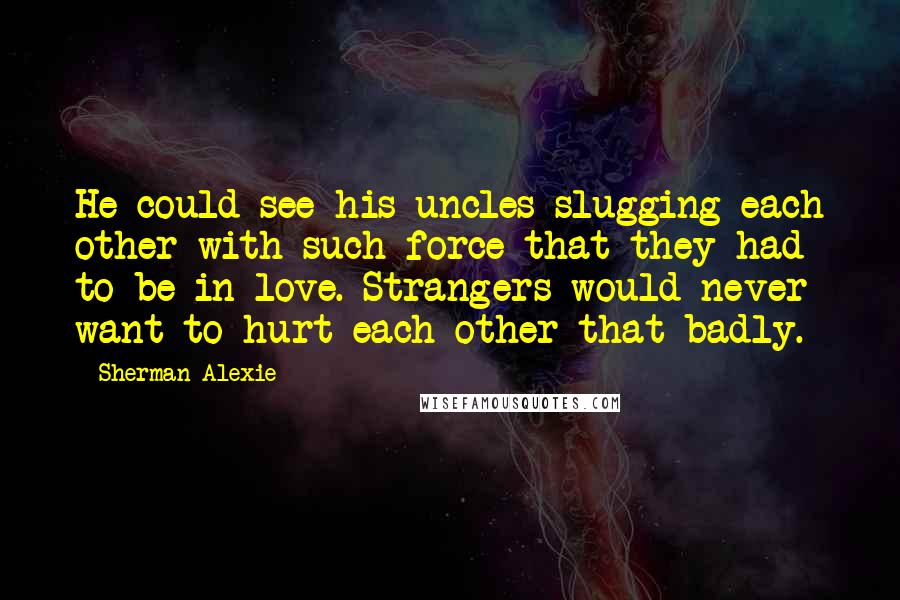 Sherman Alexie Quotes: He could see his uncles slugging each other with such force that they had to be in love. Strangers would never want to hurt each other that badly.
