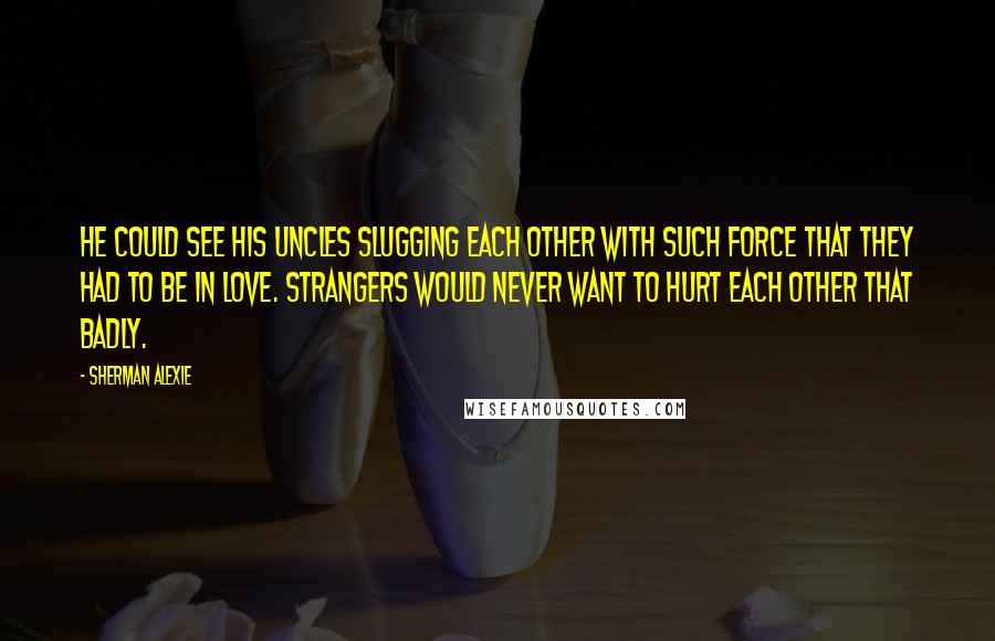 Sherman Alexie Quotes: He could see his uncles slugging each other with such force that they had to be in love. Strangers would never want to hurt each other that badly.