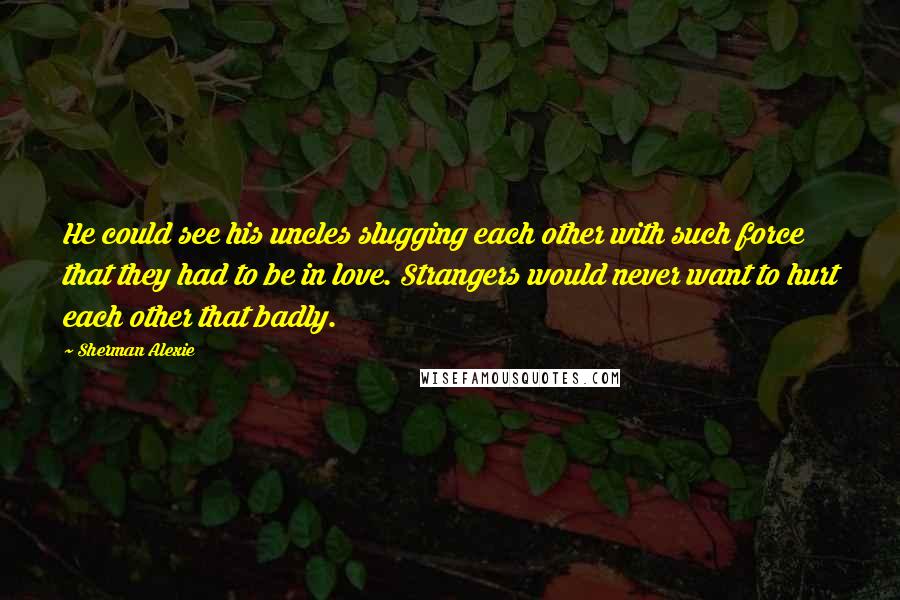 Sherman Alexie Quotes: He could see his uncles slugging each other with such force that they had to be in love. Strangers would never want to hurt each other that badly.