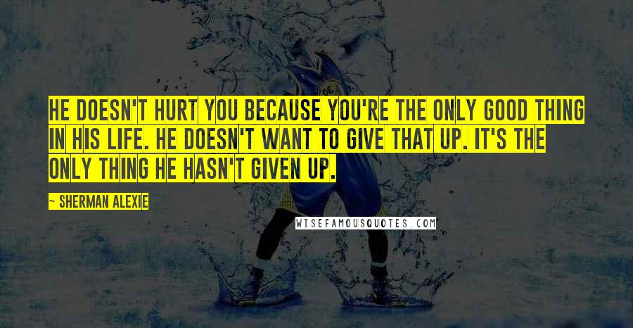 Sherman Alexie Quotes: He doesn't hurt you because you're the only good thing in his life. He doesn't want to give that up. It's the only thing he hasn't given up.
