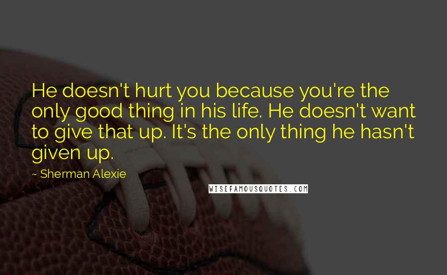 Sherman Alexie Quotes: He doesn't hurt you because you're the only good thing in his life. He doesn't want to give that up. It's the only thing he hasn't given up.
