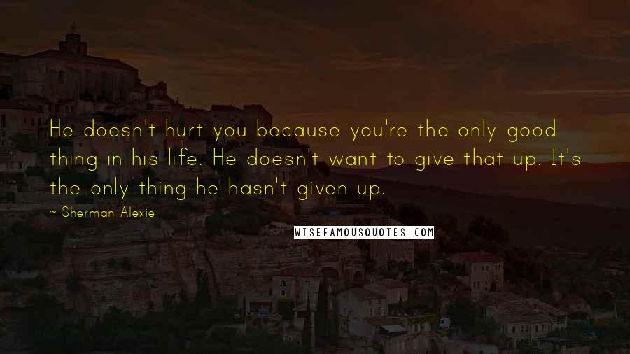 Sherman Alexie Quotes: He doesn't hurt you because you're the only good thing in his life. He doesn't want to give that up. It's the only thing he hasn't given up.