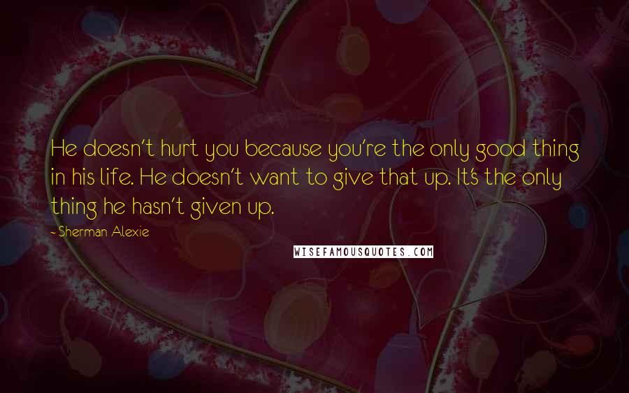 Sherman Alexie Quotes: He doesn't hurt you because you're the only good thing in his life. He doesn't want to give that up. It's the only thing he hasn't given up.