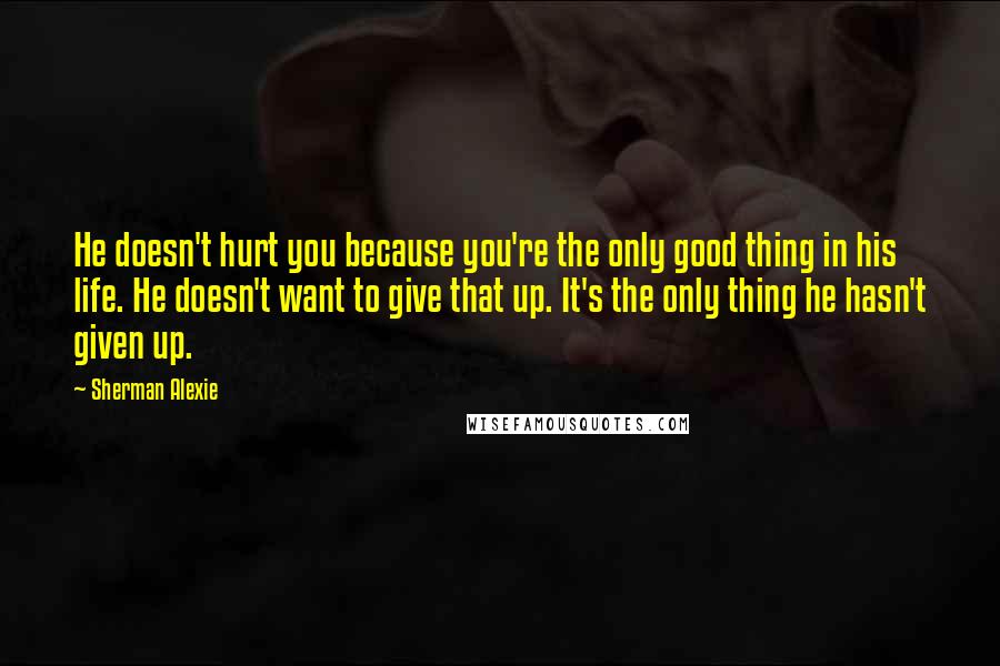 Sherman Alexie Quotes: He doesn't hurt you because you're the only good thing in his life. He doesn't want to give that up. It's the only thing he hasn't given up.