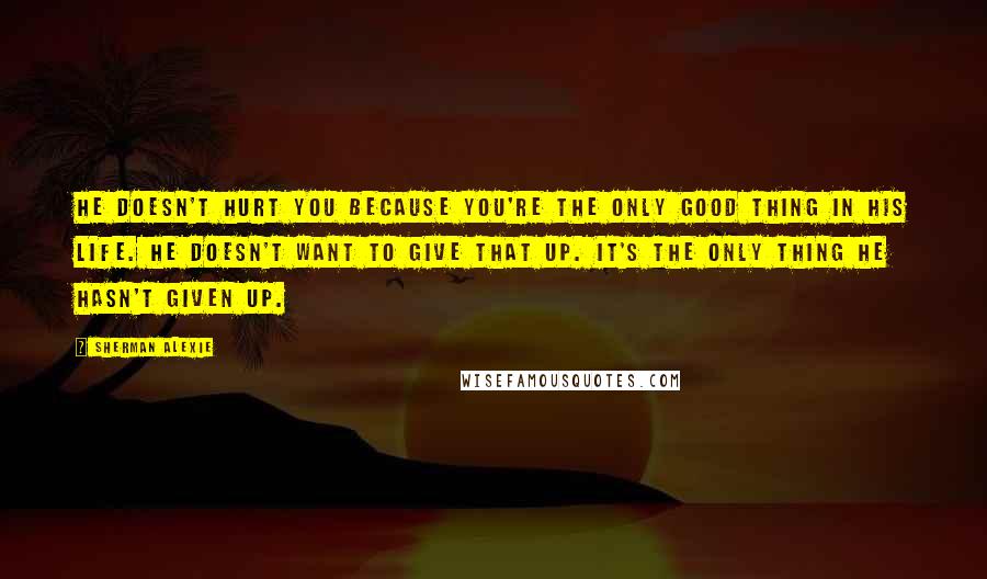 Sherman Alexie Quotes: He doesn't hurt you because you're the only good thing in his life. He doesn't want to give that up. It's the only thing he hasn't given up.