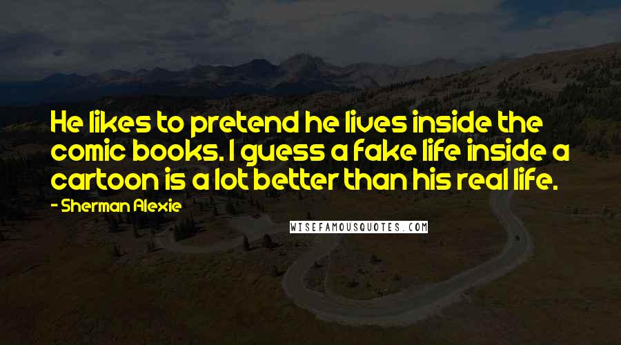 Sherman Alexie Quotes: He likes to pretend he lives inside the comic books. I guess a fake life inside a cartoon is a lot better than his real life.