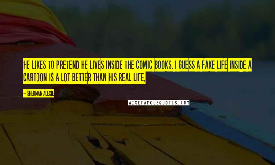 Sherman Alexie Quotes: He likes to pretend he lives inside the comic books. I guess a fake life inside a cartoon is a lot better than his real life.
