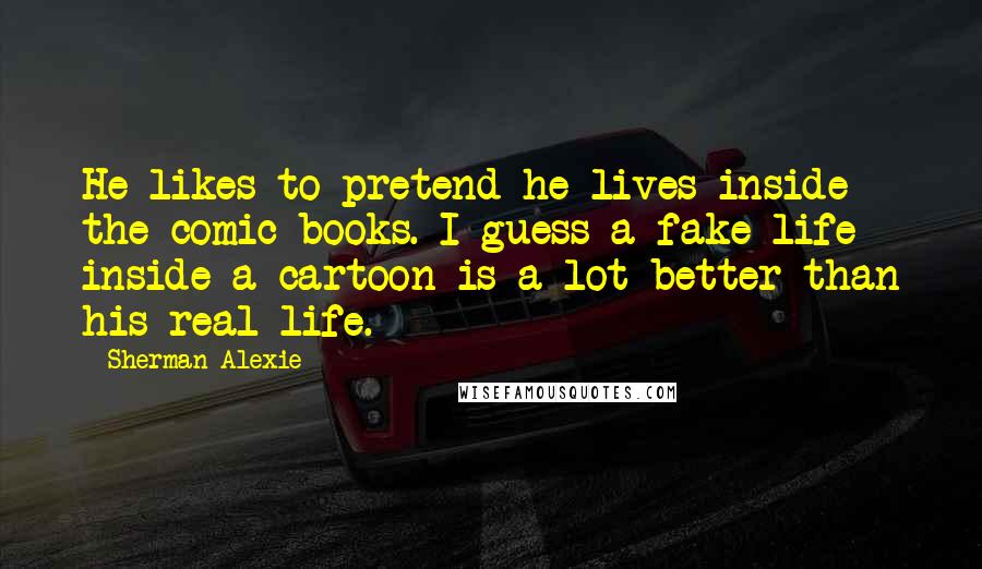 Sherman Alexie Quotes: He likes to pretend he lives inside the comic books. I guess a fake life inside a cartoon is a lot better than his real life.