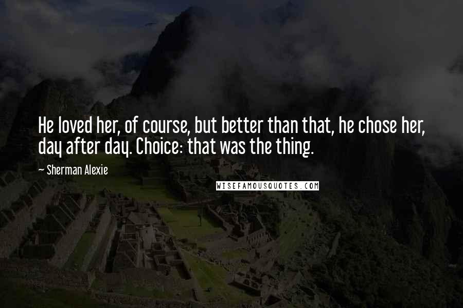Sherman Alexie Quotes: He loved her, of course, but better than that, he chose her, day after day. Choice: that was the thing.