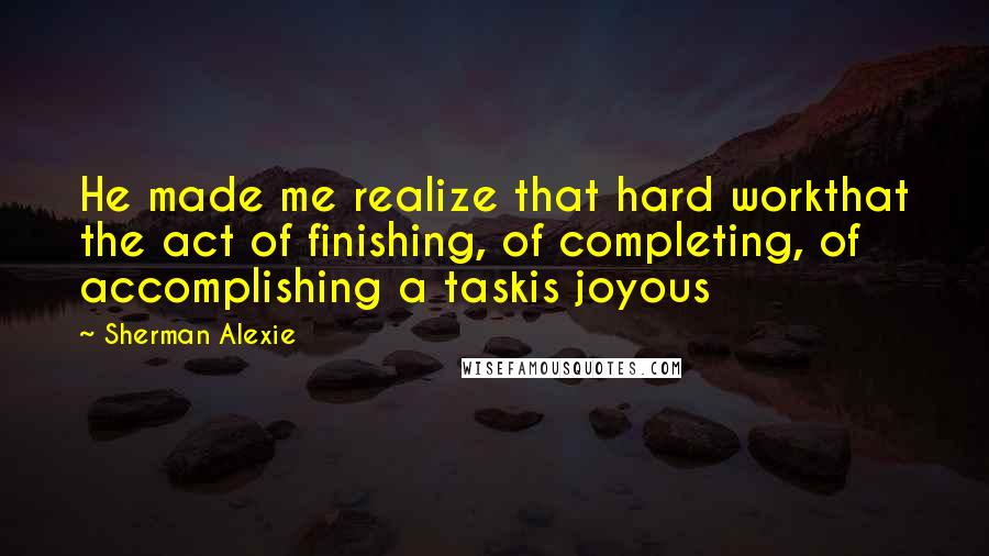 Sherman Alexie Quotes: He made me realize that hard workthat the act of finishing, of completing, of accomplishing a taskis joyous