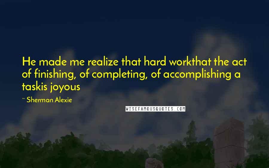 Sherman Alexie Quotes: He made me realize that hard workthat the act of finishing, of completing, of accomplishing a taskis joyous