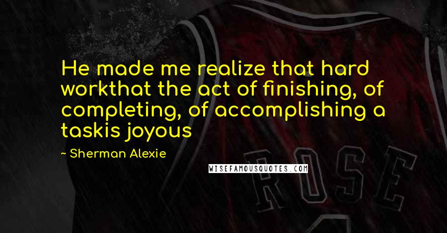 Sherman Alexie Quotes: He made me realize that hard workthat the act of finishing, of completing, of accomplishing a taskis joyous
