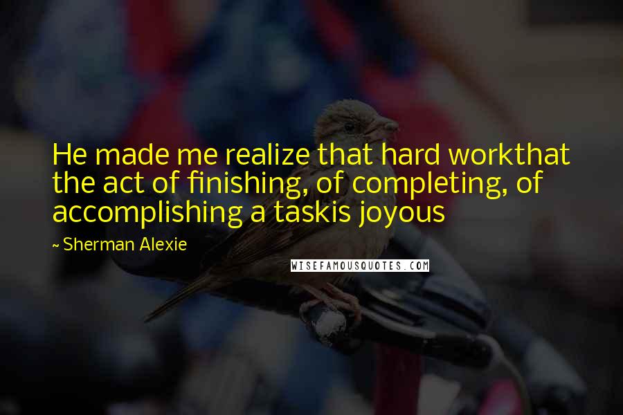 Sherman Alexie Quotes: He made me realize that hard workthat the act of finishing, of completing, of accomplishing a taskis joyous