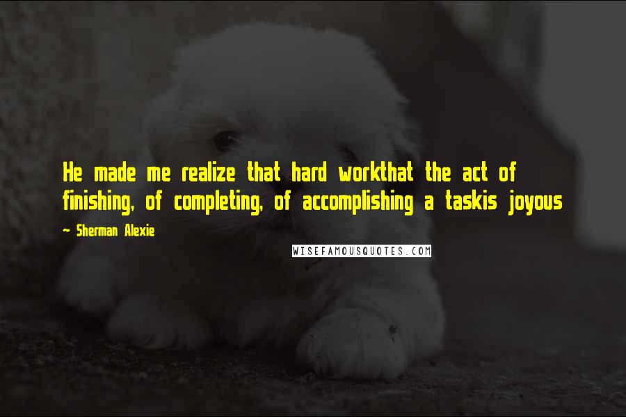 Sherman Alexie Quotes: He made me realize that hard workthat the act of finishing, of completing, of accomplishing a taskis joyous