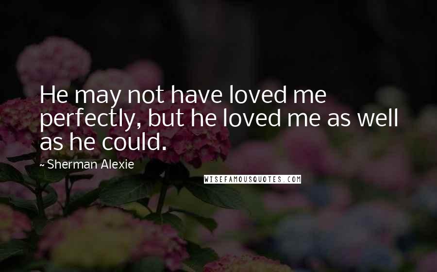 Sherman Alexie Quotes: He may not have loved me perfectly, but he loved me as well as he could.