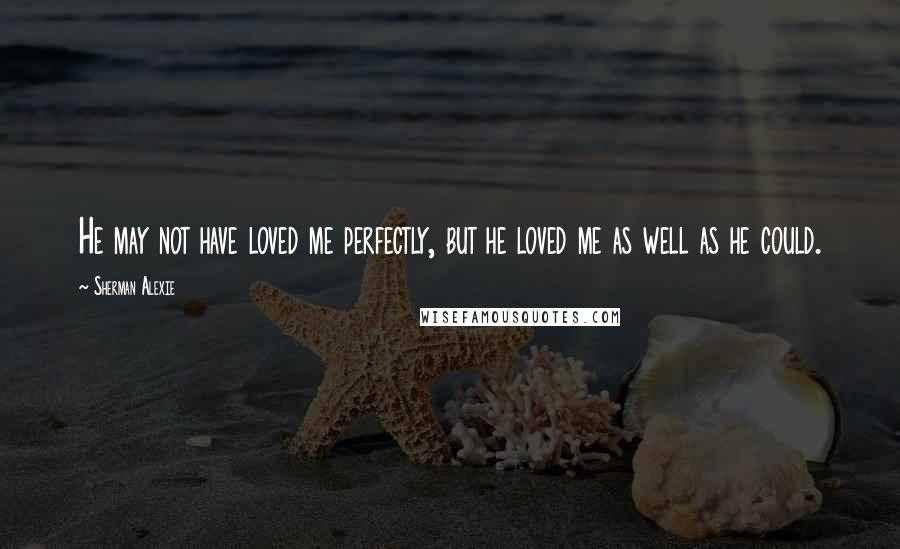 Sherman Alexie Quotes: He may not have loved me perfectly, but he loved me as well as he could.