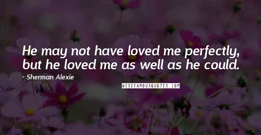 Sherman Alexie Quotes: He may not have loved me perfectly, but he loved me as well as he could.