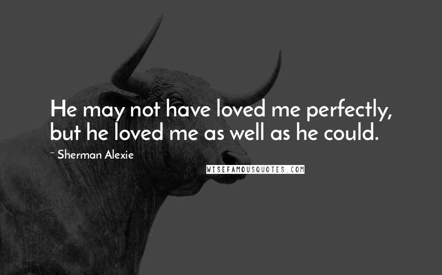Sherman Alexie Quotes: He may not have loved me perfectly, but he loved me as well as he could.