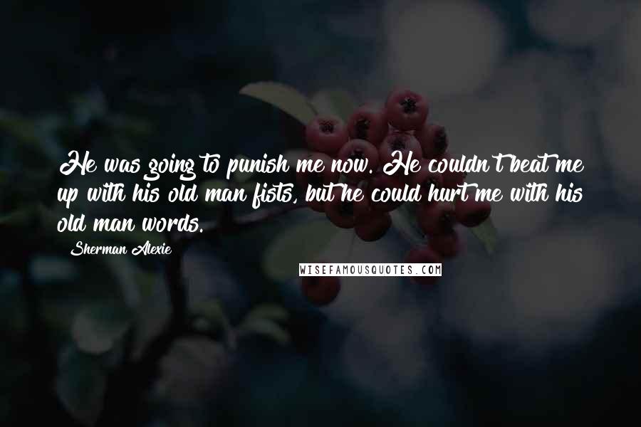 Sherman Alexie Quotes: He was going to punish me now. He couldn't beat me up with his old man fists, but he could hurt me with his old man words.