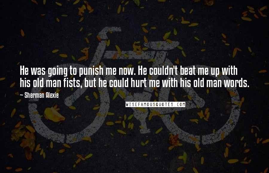 Sherman Alexie Quotes: He was going to punish me now. He couldn't beat me up with his old man fists, but he could hurt me with his old man words.