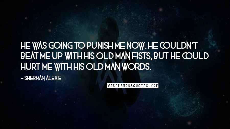 Sherman Alexie Quotes: He was going to punish me now. He couldn't beat me up with his old man fists, but he could hurt me with his old man words.