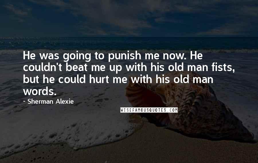 Sherman Alexie Quotes: He was going to punish me now. He couldn't beat me up with his old man fists, but he could hurt me with his old man words.