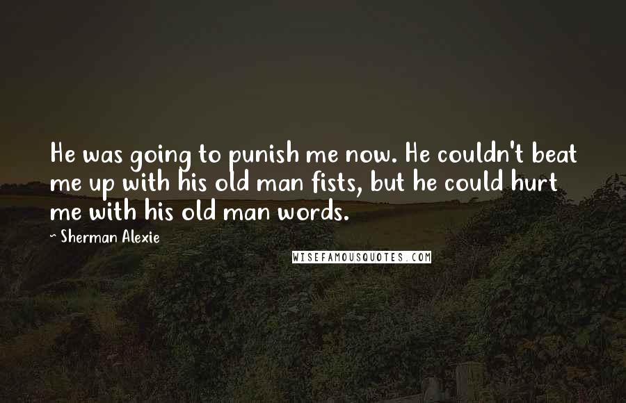 Sherman Alexie Quotes: He was going to punish me now. He couldn't beat me up with his old man fists, but he could hurt me with his old man words.