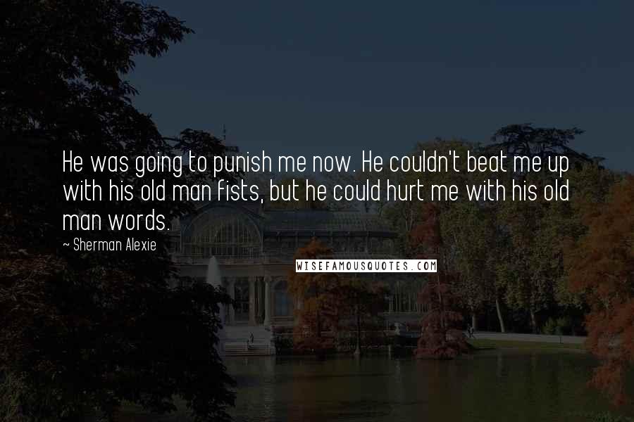 Sherman Alexie Quotes: He was going to punish me now. He couldn't beat me up with his old man fists, but he could hurt me with his old man words.