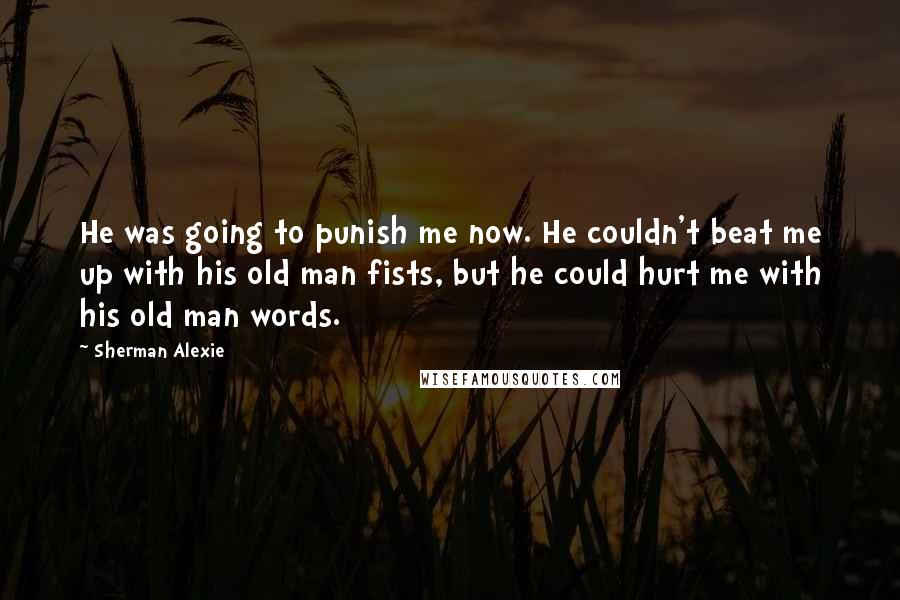 Sherman Alexie Quotes: He was going to punish me now. He couldn't beat me up with his old man fists, but he could hurt me with his old man words.