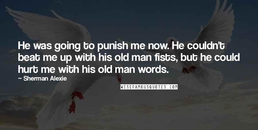 Sherman Alexie Quotes: He was going to punish me now. He couldn't beat me up with his old man fists, but he could hurt me with his old man words.